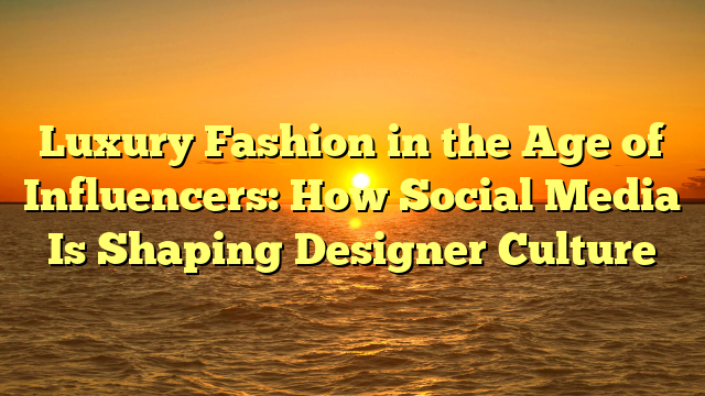 Luxury Fashion in the Age of Influencers: How Social Media Is Shaping Designer Culture